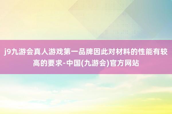 j9九游会真人游戏第一品牌因此对材料的性能有较高的要求-中国(九游会)官方网站