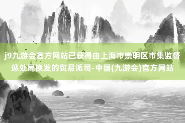 j9九游会官方网站已获得由上海市崇明区市集监督惩处局换发的贸易派司-中国(九游会)官方网站