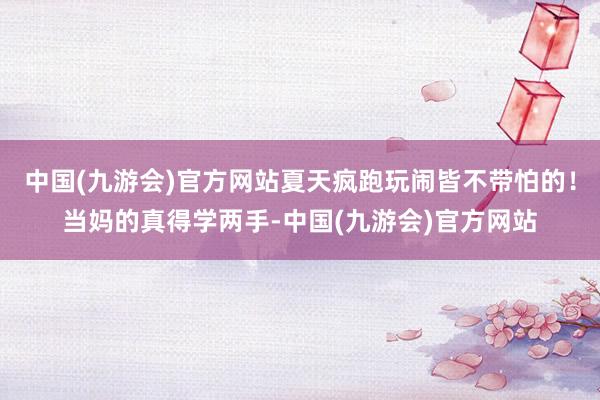 中国(九游会)官方网站夏天疯跑玩闹皆不带怕的！当妈的真得学两手-中国(九游会)官方网站