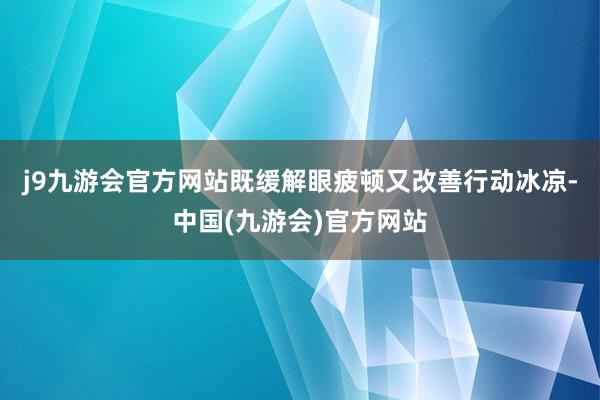 j9九游会官方网站既缓解眼疲顿又改善行动冰凉-中国(九游会)官方网站