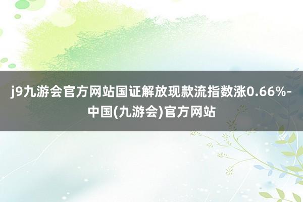 j9九游会官方网站国证解放现款流指数涨0.66%-中国(九游会)官方网站