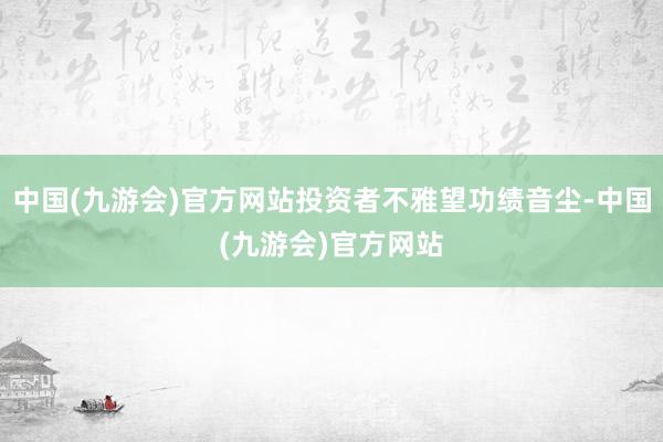 中国(九游会)官方网站投资者不雅望功绩音尘-中国(九游会)官方网站