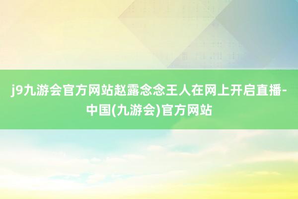 j9九游会官方网站赵露念念王人在网上开启直播-中国(九游会)官方网站