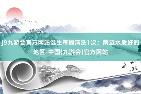 j9九游会官方网站诞生每周清洗1次；南边水质好的地区-中国(九游会)官方网站