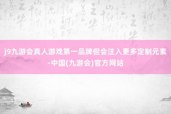 j9九游会真人游戏第一品牌但会注入更多定制元素-中国(九游会)官方网站