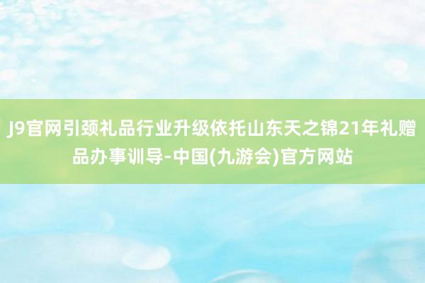 J9官网引颈礼品行业升级依托山东天之锦21年礼赠品办事训导-中国(九游会)官方网站