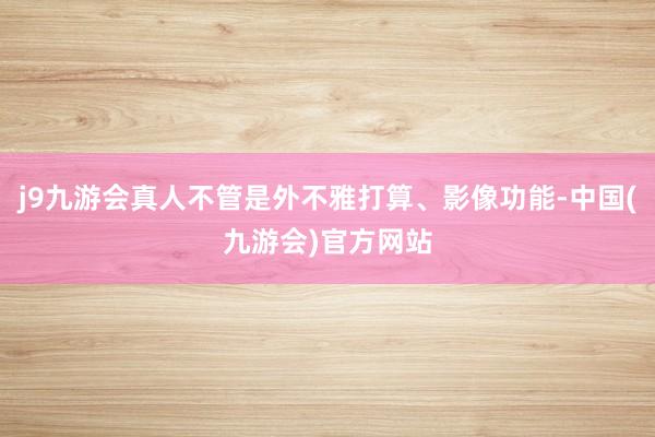 j9九游会真人不管是外不雅打算、影像功能-中国(九游会)官方网站