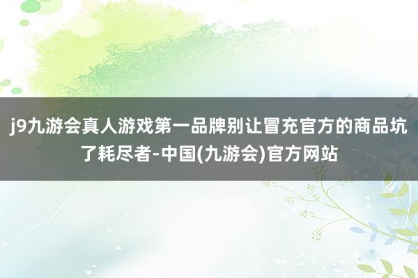 j9九游会真人游戏第一品牌别让冒充官方的商品坑了耗尽者-中国(九游会)官方网站