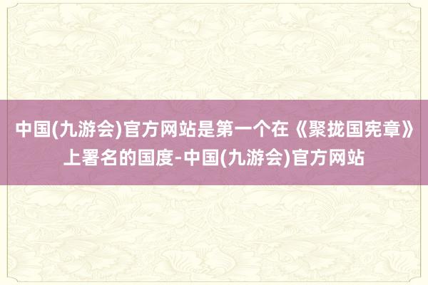 中国(九游会)官方网站是第一个在《聚拢国宪章》上署名的国度-中国(九游会)官方网站