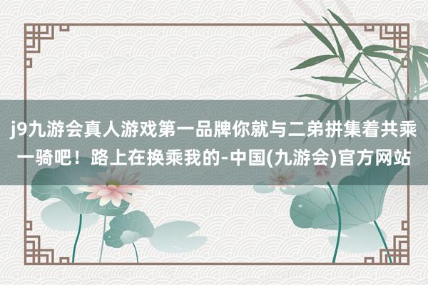 j9九游会真人游戏第一品牌你就与二弟拼集着共乘一骑吧！路上在换乘我的-中国(九游会)官方网站