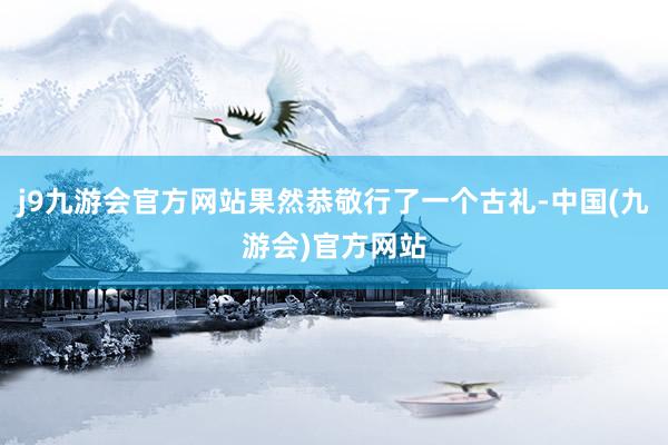 j9九游会官方网站果然恭敬行了一个古礼-中国(九游会)官方网站