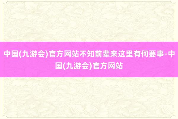 中国(九游会)官方网站不知前辈来这里有何要事-中国(九游会)官方网站