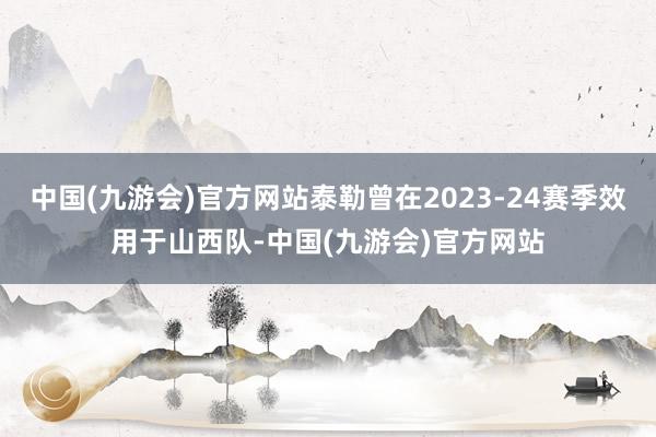 中国(九游会)官方网站泰勒曾在2023-24赛季效用于山西队-中国(九游会)官方网站