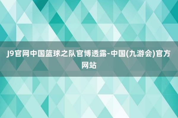 J9官网中国篮球之队官博透露-中国(九游会)官方网站