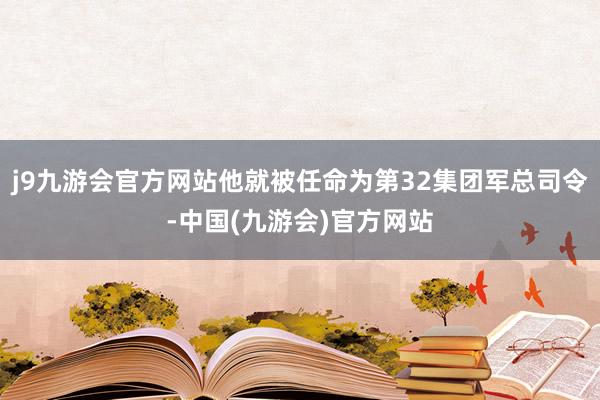 j9九游会官方网站他就被任命为第32集团军总司令-中国(九游会)官方网站