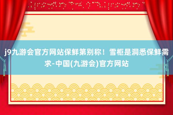 j9九游会官方网站保鲜第别称！雪柜是洞悉保鲜需求-中国(九游会)官方网站
