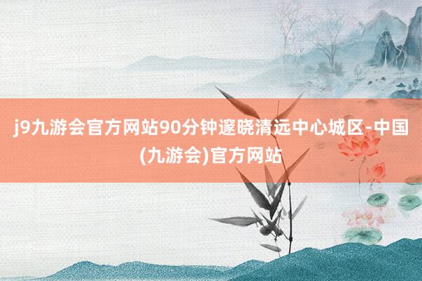 j9九游会官方网站90分钟邃晓清远中心城区-中国(九游会)官方网站
