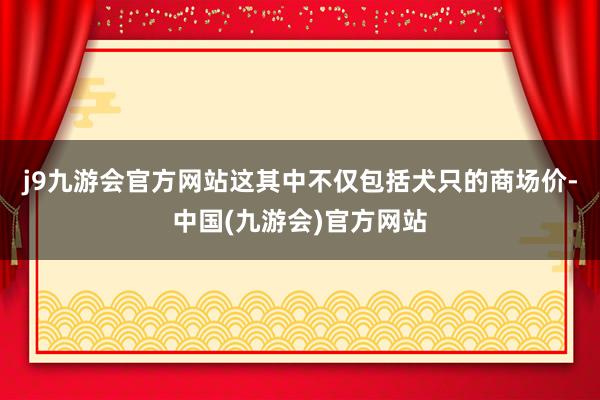 j9九游会官方网站这其中不仅包括犬只的商场价-中国(九游会)官方网站