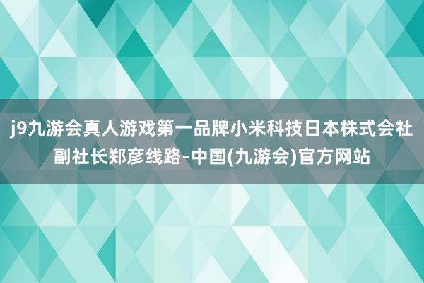 j9九游会真人游戏第一品牌小米科技日本株式会社副社长郑彦线路-中国(九游会)官方网站