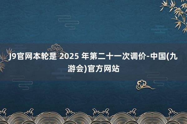 J9官网本轮是 2025 年第二十一次调价-中国(九游会)官方网站