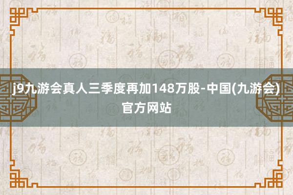 j9九游会真人三季度再加148万股-中国(九游会)官方网站