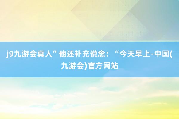 j9九游会真人”他还补充说念:“今天早上-中国(九游会)官方网站