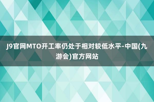 J9官网MTO开工率仍处于相对较低水平-中国(九游会)官方网站