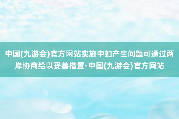 中国(九游会)官方网站实施中如产生问题可通过两岸协商给以妥善措置-中国(九游会)官方网站