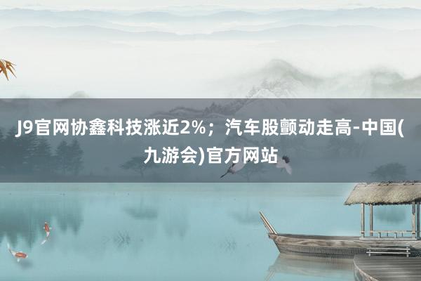 J9官网协鑫科技涨近2%；汽车股颤动走高-中国(九游会)官方网站