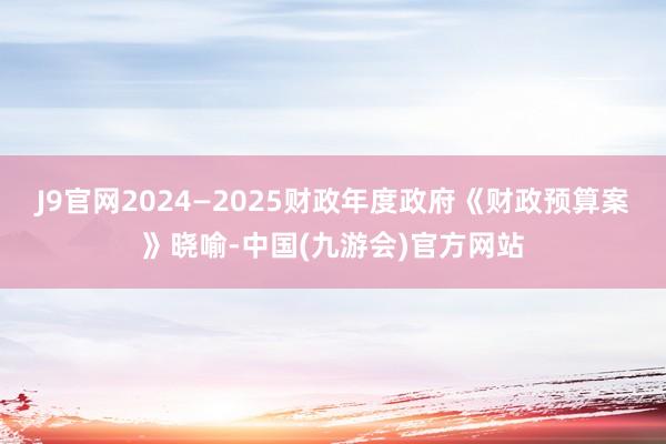 J9官网2024—2025财政年度政府《财政预算案》晓喻-中国(九游会)官方网站