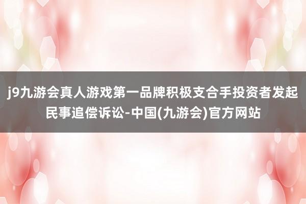 j9九游会真人游戏第一品牌积极支合手投资者发起民事追偿诉讼-中国(九游会)官方网站