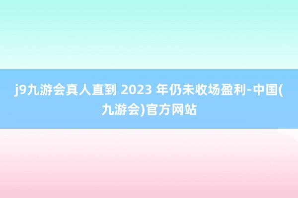 j9九游会真人直到 2023 年仍未收场盈利-中国(九游会)官方网站
