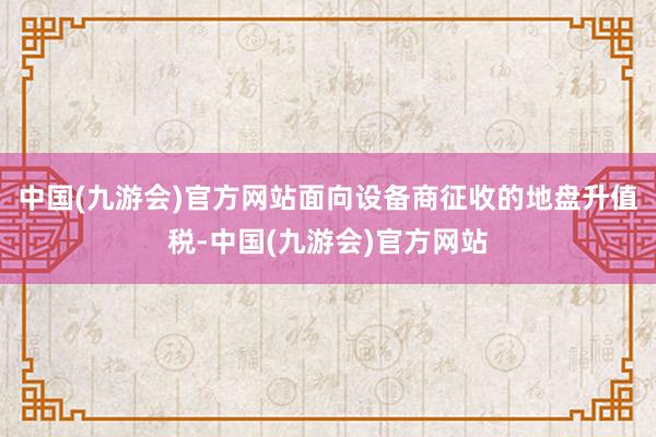 中国(九游会)官方网站面向设备商征收的地盘升值税-中国(九游会)官方网站
