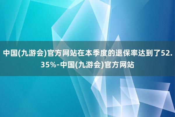 中国(九游会)官方网站在本季度的退保率达到了52.35%-中国(九游会)官方网站