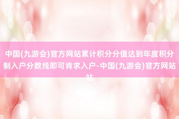 中国(九游会)官方网站累计积分分值达到年度积分制入户分数线即可肯求入户-中国(九游会)官方网站