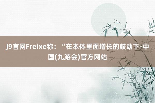 J9官网Freixe称：“在本体里面增长的鼓动下-中国(九游会)官方网站