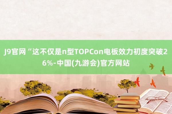 J9官网“这不仅是n型TOPCon电板效力初度突破26%-中国(九游会)官方网站