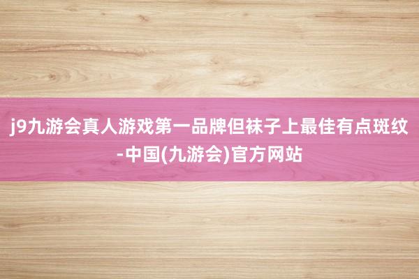 j9九游会真人游戏第一品牌但袜子上最佳有点斑纹-中国(九游会)官方网站