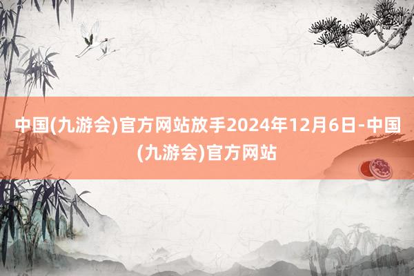 中国(九游会)官方网站放手2024年12月6日-中国(九游会)官方网站