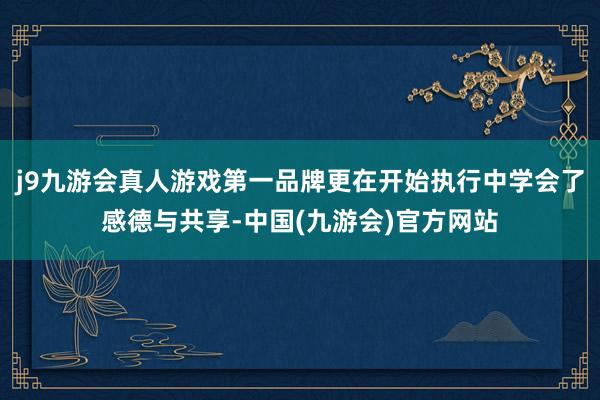 j9九游会真人游戏第一品牌更在开始执行中学会了感德与共享-中国(九游会)官方网站