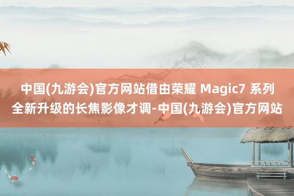 中国(九游会)官方网站借由荣耀 Magic7 系列全新升级的长焦影像才调-中国(九游会)官方网站