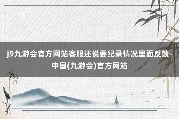 j9九游会官方网站客服还说要纪录情况里面反馈-中国(九游会)官方网站