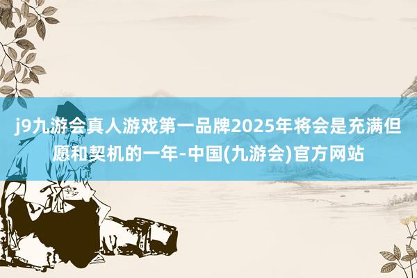 j9九游会真人游戏第一品牌2025年将会是充满但愿和契机的一年-中国(九游会)官方网站