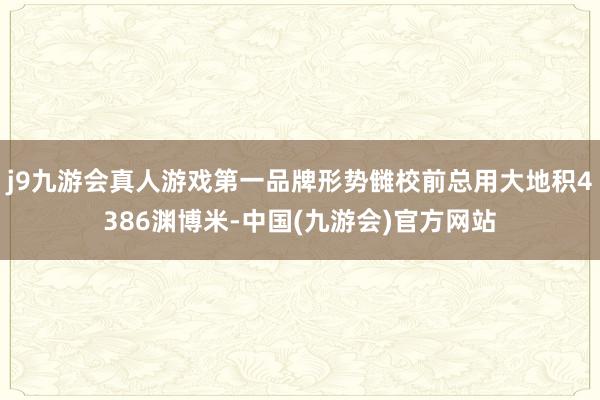 j9九游会真人游戏第一品牌形势雠校前总用大地积4386渊博米-中国(九游会)官方网站