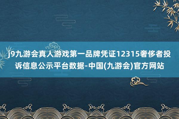 j9九游会真人游戏第一品牌凭证12315奢侈者投诉信息公示平台数据-中国(九游会)官方网站