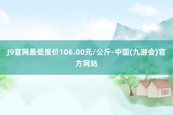 J9官网最低报价106.00元/公斤-中国(九游会)官方网站