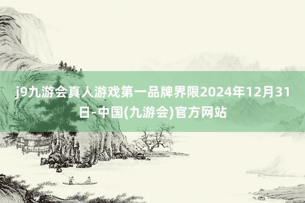 j9九游会真人游戏第一品牌界限2024年12月31日-中国(九游会)官方网站
