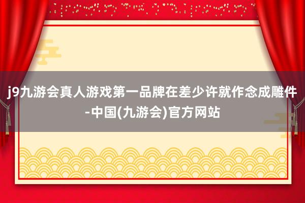 j9九游会真人游戏第一品牌在差少许就作念成雕件-中国(九游会)官方网站