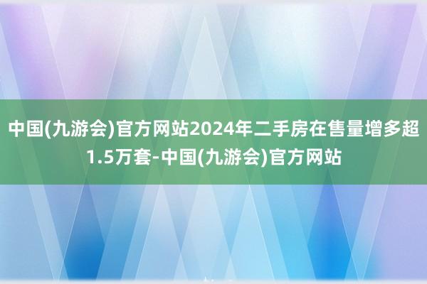 中国(九游会)官方网站2024年二手房在售量增多超1.5万套-中国(九游会)官方网站