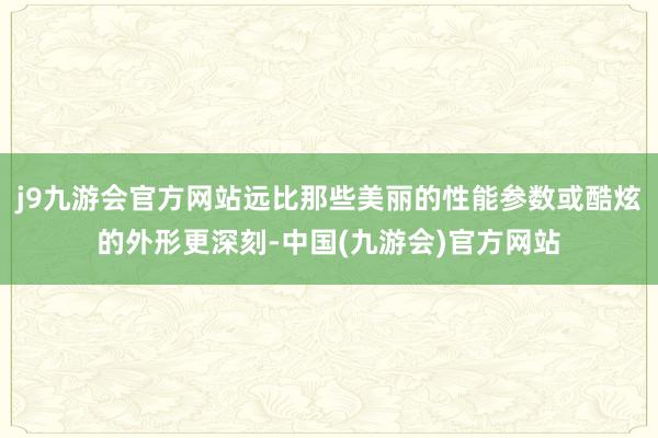 j9九游会官方网站远比那些美丽的性能参数或酷炫的外形更深刻-中国(九游会)官方网站